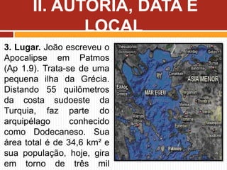 3. Lugar. João escreveu o
Apocalipse em Patmos
(Ap 1.9). Trata-se de uma
pequena ilha da Grécia.
Distando 55 quilômetros
da costa sudoeste da
Turquia, faz parte do
arquipélago conhecido
como Dodecaneso. Sua
área total é de 34,6 km² e
sua população, hoje, gira
em torno de três mil
II. AUTORIA, DATA E
LOCAL
 