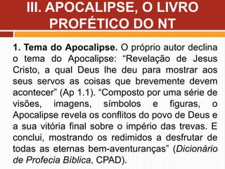 1. Tema do Apocalipse. O próprio autor declina
o tema do Apocalipse: “Revelação de Jesus
Cristo, a qual Deus lhe deu para mostrar aos
seus servos as coisas que brevemente devem
acontecer” (Ap 1.1). “Composto por uma série de
visões, imagens, símbolos e figuras, o
Apocalipse revela os conflitos do povo de Deus e
a sua vitória final sobre o império das trevas. E
conclui, mostrando os redimidos a desfrutar de
todas as eternas bem-aventuranças” (Dicionário
de Profecia Bíblica, CPAD).
III. APOCALIPSE, O LIVRO
PROFÉTICO DO NT
 
