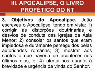 3. Objetivos do Apocalipse. João
escreveu o Apocalipse, tendo em vista: 1)
corrigir as distorções doutrinárias e
desvios de conduta das igrejas da Ásia
Menor; 2) consolar os santos que eram
impiedosa e duramente perseguidos pelas
autoridades romanas; 3) mostrar aos
santos o que haveria de acontecer nos
últimos dias; e: 4) alertar-nos quanto à
brevidade e urgência da vinda do Senhor.
III. APOCALIPSE, O LIVRO
PROFÉTICO DO NT
 