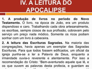 1. A produção de livros no período do Novo
Testamento. O livro, na época de João, era um produto
dispendioso e caro. Trabalhando cada obra artesanalmente,
os escribas, sempre ciosos de sua profissão, cobravam pelo
serviço um preço nada módico. Somente os ricos podiam
sonhar com um livro à cabeceira.
2. A leitura das Escrituras Sagradas. Na maioria das
congregações, havia apenas um exemplar das Sagradas
Escrituras. Para que todos fossem edificados, um oficial da
igreja punha-se a ler a Palavra de Deus, enquanto a
irmandade ouvia-o reverente e atentamente. Por isso a
recomendação do Cristo: “Bem-aventurado aquele que lê, e
os que ouvem as palavras desta profecia, e guardam as
IV. A LEITURA DO
APOCALIPSE
 
