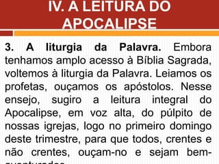 3. A liturgia da Palavra. Embora
tenhamos amplo acesso à Bíblia Sagrada,
voltemos à liturgia da Palavra. Leiamos os
profetas, ouçamos os apóstolos. Nesse
ensejo, sugiro a leitura integral do
Apocalipse, em voz alta, do púlpito de
nossas igrejas, logo no primeiro domingo
deste trimestre, para que todos, crentes e
não crentes, ouçam-no e sejam bem-
IV. A LEITURA DO
APOCALIPSE
 