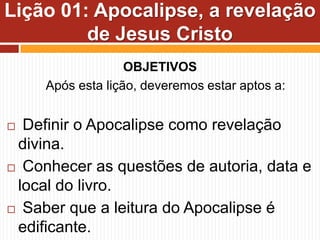 OBJETIVOS
Após esta lição, deveremos estar aptos a:
 Definir o Apocalipse como revelação
divina.
 Conhecer as questões de autoria, data e
local do livro.
 Saber que a leitura do Apocalipse é
edificante.
Lição 01: Apocalipse, a revelação
de Jesus Cristo
 