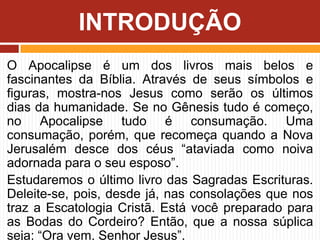 O Apocalipse é um dos livros mais belos e
fascinantes da Bíblia. Através de seus símbolos e
figuras, mostra-nos Jesus como serão os últimos
dias da humanidade. Se no Gênesis tudo é começo,
no Apocalipse tudo é consumação. Uma
consumação, porém, que recomeça quando a Nova
Jerusalém desce dos céus “ataviada como noiva
adornada para o seu esposo”.
Estudaremos o último livro das Sagradas Escrituras.
Deleite-se, pois, desde já, nas consolações que nos
traz a Escatologia Cristã. Está você preparado para
as Bodas do Cordeiro? Então, que a nossa súplica
seja: “Ora vem, Senhor Jesus”.
INTRODUÇÃO
 