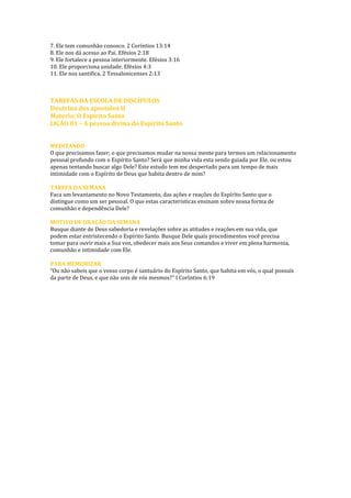 7. Ele tem comunhão conosco. 2 Coríntios 13:14 
8. Ele nos dá acesso ao Pai. Efésios 2:18 
9. Ele fortalece a pessoa interiormente. Efésios 3:16 
10. Ele proporciona unidade. Efésios 4:3 
11. Ele nos santifica. 2 Tessalonicenses 2:13 
TAREFAS DA ESCOLA DE DISCÍPULOS 
Doutrina dos apostolos II 
Materia: O Espirito Santo 
LIÇÃO 01 – A pessoa divina do Espírito Santo 
MEDITANDO 
O que precisamos fazer; o que precisamos mudar na nossa mente para termos um relacionamento pessoal profundo com o Espírito Santo? Será que minha vida esta sendo guiada por Ele, ou estou apenas tentando buscar algo Dele? Este estudo tem me despertado para um tempo de mais intimidade com o Espírito de Deus que habita dentro de mim? 
TAREFA DA SEMANA 
Faca um levantamento no Novo Testamento, das ações e reações do Espírito Santo que o 
distingue como um ser pessoal. O que estas caracteristicas ensinam sobre nossa forma de 
comunhão e dependência Dele? 
MOTIVO DE ORAÇÃO DA SEMANA 
Busque diante de Deus sabedoria e revelações sobre as atitudes e reações em sua vida, que 
podem estar entristecendo o Espírito Santo. Busque Dele quais procedimentos você precisa 
tomar para ouvir mais a Sua voz, obedecer mais aos Seus comandos e viver em plena harmonia, 
comunhão e intimidade com Ele. 
PARA MEMORIZAR 
“Ou não sabeis que o vosso corpo é santuário do Espírito Santo, que habita em vós, o qual possuís da parte de Deus, e que não sois de vós mesmos?” I Coríntios 6:19 