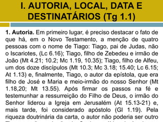 I. AUTORIA, LOCAL, DATA E
DESTINATÁRIOS (Tg 1.1)
1. Autoria. Em primeiro lugar, é preciso destacar o fato de
que há, em o Novo Testamento, a menção de quatro
pessoas com o nome de Tiago: Tiago, pai de Judas, não
o Iscariotes, (Lc 6.16); Tiago, filho de Zebedeu e irmão de
João (Mt 4.21; 10.2; Mc 1.19, 10.35); Tiago, filho de Alfeu,
um dos doze discípulos (Mt 10.3; Mc 3.18; 15.40; Lc 6.15;
At 1.13) e, finalmente, Tiago, o autor da epístola, que era
filho de José e Maria e meio-irmão do nosso Senhor (Mt
1.18,20; Mt 13.55). Após firmar os passos na fé e
testemunhar a ressurreição do Filho de Deus, o irmão do
Senhor liderou a Igreja em Jerusalém (At 15.13-21) e,
mais tarde, foi considerado apóstolo (Gl 1.19). Pela
riqueza doutrinária da carta, o autor não poderia ser outro
 