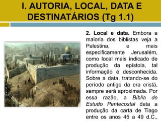 I. AUTORIA, LOCAL, DATA E
DESTINATÁRIOS (Tg 1.1)
2. Local e data. Embora a
maioria dos biblistas veja a
Palestina, e mais
especificamente Jerusalém,
como local mais indicado de
produção da epístola, tal
informação é desconhecida.
Sobre a data, tratando-se do
período antigo da era cristã,
sempre será aproximada. Por
essa razão, a Bíblia de
Estudo Pentecostal data a
produção da carta de Tiago
entre os anos 45 a 49 d.C.,
 