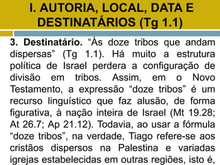 I. AUTORIA, LOCAL, DATA E
DESTINATÁRIOS (Tg 1.1)
3. Destinatário. “Às doze tribos que andam
dispersas” (Tg 1.1). Há muito a estrutura
política de Israel perdera a configuração de
divisão em tribos. Assim, em o Novo
Testamento, a expressão “doze tribos” é um
recurso linguístico que faz alusão, de forma
figurativa, à nação inteira de Israel (Mt 19.28;
At 26.7; Ap 21.12). Todavia, ao usar a fórmula
“doze tribos”, na verdade, Tiago refere-se aos
cristãos dispersos na Palestina e variadas
igrejas estabelecidas em outras regiões, isto é,
 