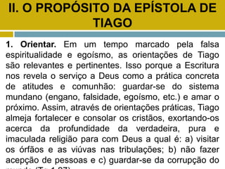 II. O PROPÓSITO DA EPÍSTOLA DE
TIAGO
1. Orientar. Em um tempo marcado pela falsa
espiritualidade e egoísmo, as orientações de Tiago
são relevantes e pertinentes. Isso porque a Escritura
nos revela o serviço a Deus como a prática concreta
de atitudes e comunhão: guardar-se do sistema
mundano (engano, falsidade, egoísmo, etc.) e amar o
próximo. Assim, através de orientações práticas, Tiago
almeja fortalecer e consolar os cristãos, exortando-os
acerca da profundidade da verdadeira, pura e
imaculada religião para com Deus a qual é: a) visitar
os órfãos e as viúvas nas tribulações; b) não fazer
acepção de pessoas e c) guardar-se da corrupção do
 