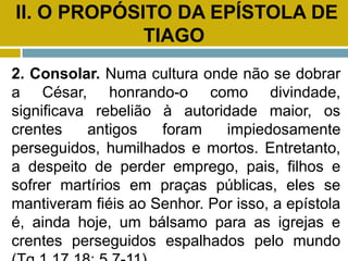 II. O PROPÓSITO DA EPÍSTOLA DE
TIAGO
2. Consolar. Numa cultura onde não se dobrar
a César, honrando-o como divindade,
significava rebelião à autoridade maior, os
crentes antigos foram impiedosamente
perseguidos, humilhados e mortos. Entretanto,
a despeito de perder emprego, pais, filhos e
sofrer martírios em praças públicas, eles se
mantiveram fiéis ao Senhor. Por isso, a epístola
é, ainda hoje, um bálsamo para as igrejas e
crentes perseguidos espalhados pelo mundo
 