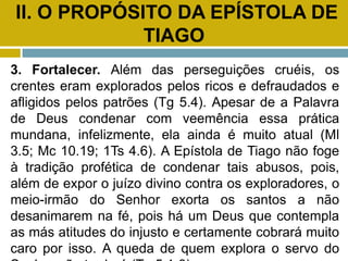 II. O PROPÓSITO DA EPÍSTOLA DE
TIAGO
3. Fortalecer. Além das perseguições cruéis, os
crentes eram explorados pelos ricos e defraudados e
afligidos pelos patrões (Tg 5.4). Apesar de a Palavra
de Deus condenar com veemência essa prática
mundana, infelizmente, ela ainda é muito atual (Ml
3.5; Mc 10.19; 1Ts 4.6). A Epístola de Tiago não foge
à tradição profética de condenar tais abusos, pois,
além de expor o juízo divino contra os exploradores, o
meio-irmão do Senhor exorta os santos a não
desanimarem na fé, pois há um Deus que contempla
as más atitudes do injusto e certamente cobrará muito
caro por isso. A queda de quem explora o servo do
 