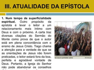 III. ATUALIDADE DA EPÍSTOLA
1. Num tempo de superficialidade
espiritual. Outro propósito da
epístola é levar o leitor a um
relacionamento mais íntimo com
Deus e com o próximo. A carta traz
diversas citações do Sermão do
Monte como prova de que o autor
está em plena concordância com o
ensino de Jesus Cristo. Tiago chama
a atenção para a verdade de que se
as orientações de Jesus não forem
praticadas, o leitor estará fora da boa,
perfeita e agradável vontade de
Deus. Portanto, a Igreja do Senhor
não pode abandonar os conselhos
 