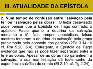 III. ATUALIDADE DA EPÍSTOLA
2. Num tempo de confusão entre “salvação pela
fé” ou “salvação pelas obras”. O leitor desavisado
pode pensar que a Epístola de Tiago contradiz o
apóstolo Paulo quanto à doutrina da salvação
mediante a fé. Nos tempos apostólicos, falsos
mestres torceram a doutrina da salvação pela graça
proclamada pelo apóstolo dos gentios (2Pe 3.14-16
cf. Rm 5.20; 6.4). Entretanto, a Epístola de Tiago
evidencia que não se pode fazer separação entre a
fé e as obras. Apesar de as obras não garantirem a
salvação, a sua manifestação dá testemunho da
experiência salvífica do crente (Ef 2.10; cf. Tg 2.24).
 