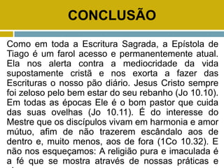 CONCLUSÃO
Como em toda a Escritura Sagrada, a Epístola de
Tiago é um farol acesso e permanentemente atual.
Ela nos alerta contra a mediocridade da vida
supostamente cristã e nos exorta a fazer das
Escrituras o nosso pão diário. Jesus Cristo sempre
foi zeloso pelo bem estar do seu rebanho (Jo 10.10).
Em todas as épocas Ele é o bom pastor que cuida
das suas ovelhas (Jo 10.11). É do interesse do
Mestre que os discípulos vivam em harmonia e amor
mútuo, afim de não trazerem escândalo aos de
dentro e, muito menos, aos de fora (1Co 10.32). E
não nos esqueçamos: A religião pura e imaculada é
a fé que se mostra através de nossas práticas e
 