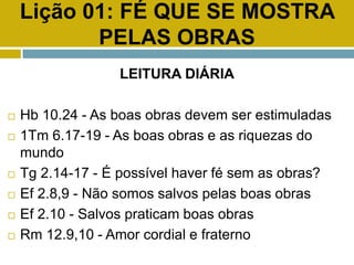 Lição 01: FÉ QUE SE MOSTRA
PELAS OBRAS
LEITURA DIÁRIA
 Hb 10.24 - As boas obras devem ser estimuladas
 1Tm 6.17-19 - As boas obras e as riquezas do
mundo
 Tg 2.14-17 - É possível haver fé sem as obras?
 Ef 2.8,9 - Não somos salvos pelas boas obras
 Ef 2.10 - Salvos praticam boas obras
 Rm 12.9,10 - Amor cordial e fraterno
 