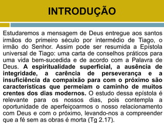 INTRODUÇÃO
Estudaremos a mensagem de Deus entregue aos santos
irmãos do primeiro século por intermédio de Tiago, o
irmão do Senhor. Assim pode ser resumida a Epístola
universal de Tiago: uma carta de conselhos práticos para
uma vida bem-sucedida e de acordo com a Palavra de
Deus. A espiritualidade superficial, a ausência de
integridade, a carência de perseverança e a
insuficiência da compaixão para com o próximo são
características que permeiam o caminho de muitos
crentes dos dias modernos. O estudo dessa epístola é
relevante para os nossos dias, pois contempla a
oportunidade de aperfeiçoarmos o nosso relacionamento
com Deus e com o próximo, levando-nos a compreender
que a fé sem as obras é morta (Tg 2.17).
 