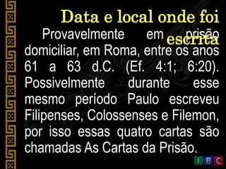 Provavelmente em prisão
domiciliar, em Roma, entre os anos
61 a 63 d.C. (Ef. 4:1; 6:20).
Possivelmente durante esse
mesmo período Paulo escreveu
Filipenses, Colossenses e Filemon,
por isso essas quatro cartas são
chamadas As Cartas da Prisão.
Data e local onde foi
escrita
 