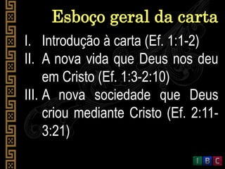 I. Introdução à carta (Ef. 1:1-2)
II. A nova vida que Deus nos deu
em Cristo (Ef. 1:3-2:10)
III. A nova sociedade que Deus
criou mediante Cristo (Ef. 2:11-
3:21)
Esboço geral da carta
 