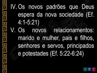 IV. Os novos padrões que Deus
espera da nova sociedade (Ef.
4:1-5:21)
V. Os novos relacionamentos:
marido e mulher, pais e filhos,
senhores e servos, principados
e potestades (Ef. 5:22-6:24)
 