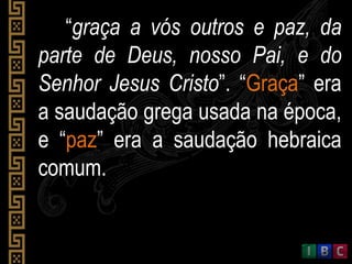 “graça a vós outros e paz, da
parte de Deus, nosso Pai, e do
Senhor Jesus Cristo”. “Graça” era
a saudação grega usada na época,
e “paz” era a saudação hebraica
comum.
 