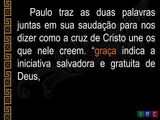 Paulo traz as duas palavras
juntas em sua saudação para nos
dizer como a cruz de Cristo une os
que nele creem. “graça indica a
iniciativa salvadora e gratuita de
Deus,
 