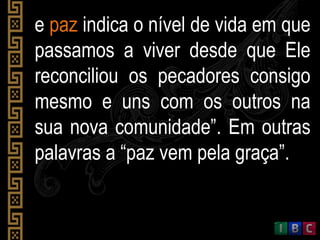e paz indica o nível de vida em que
passamos a viver desde que Ele
reconciliou os pecadores consigo
mesmo e uns com os outros na
sua nova comunidade”. Em outras
palavras a “paz vem pela graça”.
 