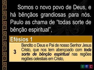 Somos o novo povo de Deus, e
há bênçãos grandiosas para nós.
Paulo as chama de “todas sorte de
bênção espiritual”,
Efésios 1
3
Bendito o Deus e Pai de nosso Senhor Jesus
Cristo, que nos tem abençoado com toda
sorte de bênção espiritual nas regiões
regiõescelestiaisemCristo,
 