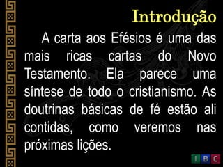 A carta aos Efésios é uma das
mais ricas cartas do Novo
Testamento. Ela parece uma
síntese de todo o cristianismo. As
doutrinas básicas de fé estão ali
contidas, como veremos nas
próximas lições.
Introdução
 