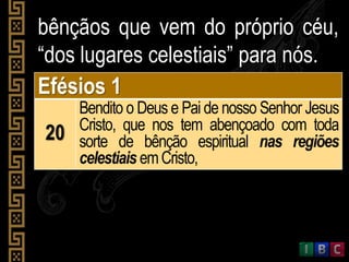 bênçãos que vem do próprio céu,
“dos lugares celestiais” para nós.
Efésios 1
20
Bendito o Deus e Pai de nosso Senhor Jesus
Cristo, que nos tem abençoado com toda
sorte de bênção espiritual nas regiões
celestiais emCristo,
 