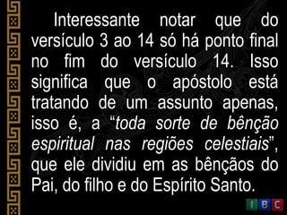 Interessante notar que do
versículo 3 ao 14 só há ponto final
no fim do versículo 14. Isso
significa que o apóstolo está
tratando de um assunto apenas,
isso é, a “toda sorte de bênção
espiritual nas regiões celestiais”,
que ele dividiu em as bênçãos do
Pai, do filho e do Espírito Santo.
 