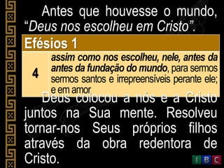 Antes que houvesse o mundo,
“Deus nos escolheu em Cristo”.
Efésios 1
4
assim como nos escolheu, nele, antes da
antes da fundação do mundo, para sermos
sermos santos e irrepreensíveis perante ele;
eemamor
Deus colocou a nós e a Cristo
juntos na Sua mente. Resolveu
tornar-nos Seus próprios filhos
através da obra redentora de
Cristo.
 