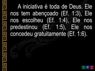 A iniciativa é toda de Deus. Ele
nos tem abençoado (Ef. 1:3), Ele
nos escolheu (Ef. 1:4), Ele nos
predestinou (Ef. 1:5), Ele nos
concedeu gratuitamente (Ef. 1:6).
 