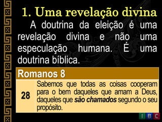 1. Uma revelação divina
A doutrina da eleição é uma
revelação divina e não uma
especulação humana. É uma
doutrina bíblica.
Romanos 8
28
Sabemos que todas as coisas cooperam
para o bem daqueles que amam a Deus,
daqueles que são chamados segundo o seu
propósito.
 