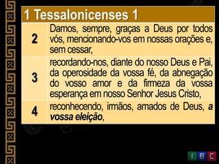 1 Tessalonicenses 1
2
Damos, sempre, graças a Deus por todos
vós, mencionando-vos em nossas orações e,
semcessar,
3
recordando-nos, diante do nosso Deus e Pai,
da operosidade da vossa fé, da abnegação
do vosso amor e da firmeza da vossa
esperança emnossoSenhorJesus Cristo,
4 reconhecendo, irmãos, amados de Deus, a
vossaeleição,
 