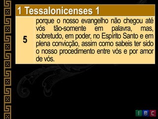 1 Tessalonicenses 1
5
porque o nosso evangelho não chegou até
vós tão-somente em palavra, mas,
sobretudo, em poder, no Espírito Santo e em
plena convicção, assim como sabeis ter sido
o nosso procedimento entre vós e por amor
devós.
 