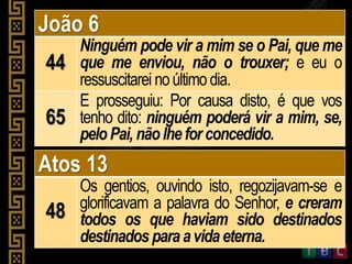 João 6
44
Ninguém pode vir a mim se o Pai, que me
que me enviou, não o trouxer; e eu o
ressuscitarei noúltimo dia.
65
E prosseguiu: Por causa disto, é que vos
tenho dito: ninguém poderá vir a mim, se,
peloPai, nãolhe for concedido.
Atos 13
48
Os gentios, ouvindo isto, regozijavam-se e
glorificavam a palavra do Senhor, e creram
todos os que haviam sido destinados
destinados paraavidaeterna.
 
