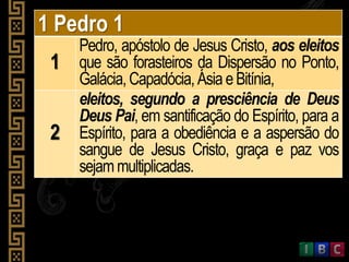 1 Pedro 1
1
Pedro, apóstolo de Jesus Cristo, aos eleitos
que são forasteiros da Dispersão no Ponto,
Galácia,Capadócia,Ásia eBitínia,
2
eleitos, segundo a presciência de Deus
Deus Pai, em santificação do Espírito, para a
Espírito, para a obediência e a aspersão do
sangue de Jesus Cristo, graça e paz vos
sejammultiplicadas.
 