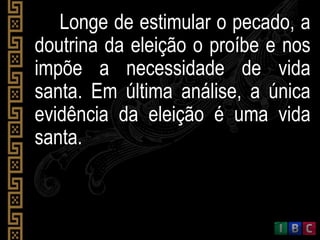 Longe de estimular o pecado, a
doutrina da eleição o proíbe e nos
impõe a necessidade de vida
santa. Em última análise, a única
evidência da eleição é uma vida
santa.
 