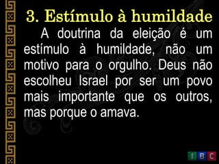 3. Estímulo à humildade
A doutrina da eleição é um
estímulo à humildade, não um
motivo para o orgulho. Deus não
escolheu Israel por ser um povo
mais importante que os outros,
mas porque o amava.
 