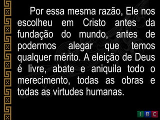 Por essa mesma razão, Ele nos
escolheu em Cristo antes da
fundação do mundo, antes de
podermos alegar que temos
qualquer mérito. A eleição de Deus
é livre, abate e aniquila todo o
merecimento, todas as obras e
todas as virtudes humanas.
 