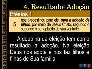 4. Resultado: Adoção
Efésios 1
5
nos predestinou para ele, para a adoção de
filhos, por meio de Jesus Cristo, segundo o
segundoobeneplácito desuavontade,
A doutrina da eleição tem como
resultado a adoção. Na eleição
Deus nos adota e nos faz filhos e
filhas de Sua família.
 