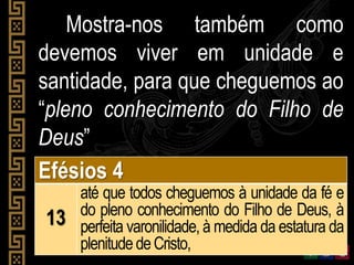 Mostra-nos também como
devemos viver em unidade e
santidade, para que cheguemos ao
“pleno conhecimento do Filho de
Deus”
Efésios 4
13
até que todos cheguemos à unidade da fé e
do pleno conhecimento do Filho de Deus, à
perfeita varonilidade, à medida da estatura da
plenitudedeCristo,
 