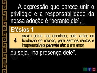 A expressão que parece unir o
privilégio e a responsabilidade da
nossa adoção é “perante ele”,
Efésios 1
4
assim como nos escolheu, nele, antes da
fundação do mundo, para sermos santos e
irrepreensíveis perante ele; eemamor
ou seja, “na presença dele”.
 