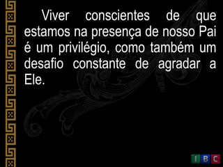 Viver conscientes de que
estamos na presença de nosso Pai
é um privilégio, como também um
desafio constante de agradar a
Ele.
 