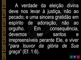 A verdade da eleição divina
deve nos levar à justiça, não ao
pecado; e uma sincera gratidão em
espírito de adoração, não ao
orgulho. Em consequência,
devemos ser santos e
irrepreensíveis perante Ele, e viver
“para louvor da glória de Sua
graça” (Ef. 1:6).
 