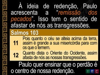 À ideia de redenção, Paulo
acrescenta a “remissão dos
pecados”. Isso tem o sentido de
afastar de nós as transgressões.
Salmos 103
11
Pois quanto o céu se alteia acima da terra,
assim é grande a sua misericórdia para com
osqueotemem.
12 Quanto dista o Oriente do Ocidente, assim
afasta denósasnossas transgressões.
Paulo quer ensinar que o perdão é
o centro de nossa redenção.
 