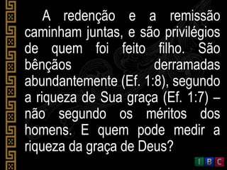 A redenção e a remissão
caminham juntas, e são privilégios
de quem foi feito filho. São
bênçãos derramadas
abundantemente (Ef. 1:8), segundo
a riqueza de Sua graça (Ef. 1:7) –
não segundo os méritos dos
homens. E quem pode medir a
riqueza da graça de Deus?
 