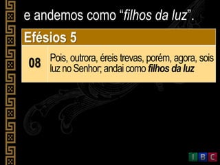 e andemos como “filhos da luz”.
Efésios 5
08 Pois, outrora, éreis trevas, porém, agora, sois
luznoSenhor; andaicomo filhos daluz
 