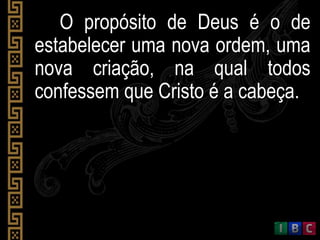 O propósito de Deus é o de
estabelecer uma nova ordem, uma
nova criação, na qual todos
confessem que Cristo é a cabeça.
 