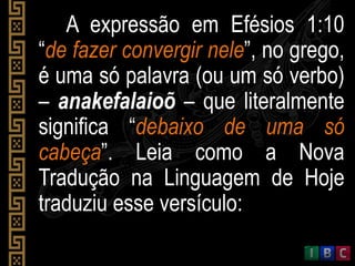A expressão em Efésios 1:10
“de fazer convergir nele”, no grego,
é uma só palavra (ou um só verbo)
– anakefalaioõ – que literalmente
significa “debaixo de uma só
cabeça”. Leia como a Nova
Tradução na Linguagem de Hoje
traduziu esse versículo:
 