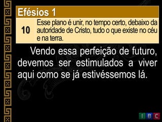 Efésios 1
10
Esse plano é unir, no tempo certo, debaixo da
autoridadedeCristo,tudoo queexistenocéu
enaterra.
Vendo essa perfeição de futuro,
devemos ser estimulados a viver
aqui como se já estivéssemos lá.
 